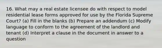 16. What may a real estate licensee do with respect to model residential lease forms approved for use by the Florida Supreme Court? (a) Fill in the blanks (b) Prepare an addendum (c) Modify language to conform to the agreement of the landlord and tenant (d) Interpret a clause in the document in answer to a question