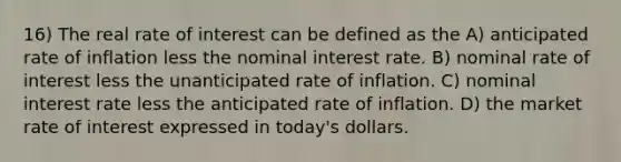 16) The real rate of interest can be defined as the A) anticipated rate of inflation less the nominal interest rate. B) nominal rate of interest less the unanticipated rate of inflation. C) nominal interest rate less the anticipated rate of inflation. D) the market rate of interest expressed in today's dollars.