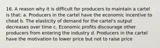 16. A reason why it is difficult for producers to maintain a cartel is that: a. Producers in the cartel have the economic incentive to cheat b. The elasticity of demand for the cartel's output decreases over time c. Economic profits discourage other producers from entering the industry d. Producers in the cartel have the motivation to lower price but not to raise price