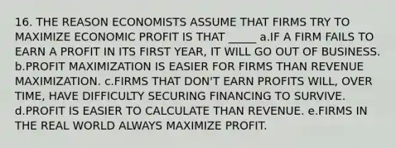 16. THE REASON ECONOMISTS ASSUME THAT FIRMS TRY TO MAXIMIZE ECONOMIC PROFIT IS THAT _____ a.IF A FIRM FAILS TO EARN A PROFIT IN ITS FIRST YEAR, IT WILL GO OUT OF BUSINESS. b.PROFIT MAXIMIZATION IS EASIER FOR FIRMS THAN REVENUE MAXIMIZATION. c.FIRMS THAT DON'T EARN PROFITS WILL, OVER TIME, HAVE DIFFICULTY SECURING FINANCING TO SURVIVE. d.PROFIT IS EASIER TO CALCULATE THAN REVENUE. e.FIRMS IN THE REAL WORLD ALWAYS MAXIMIZE PROFIT.