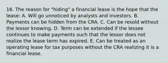 16. The reason for "hiding" a financial lease is the hope that the lease: A. Will go unnoticed by analysts and investors. B. Payments can be hidden from the CRA. C. Can be resold without the lessor knowing. D. Term can be extended if the lessee continues to make payments such that the lessor does not realize the lease term has expired. E. Can be treated as an operating lease for tax purposes without the CRA realizing it is a financial lease.