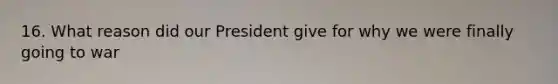 16. What reason did our President give for why we were finally going to war