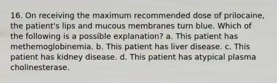 16. On receiving the maximum recommended dose of prilocaine, the patient's lips and mucous membranes turn blue. Which of the following is a possible explanation? a. This patient has methemoglobinemia. b. This patient has liver disease. c. This patient has kidney disease. d. This patient has atypical plasma cholinesterase.