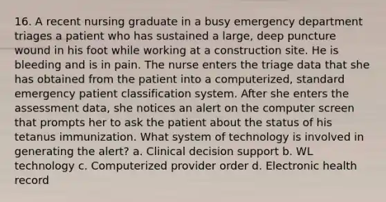 16. A recent nursing graduate in a busy emergency department triages a patient who has sustained a large, deep puncture wound in his foot while working at a construction site. He is bleeding and is in pain. The nurse enters the triage data that she has obtained from the patient into a computerized, standard emergency patient classification system. After she enters the assessment data, she notices an alert on the computer screen that prompts her to ask the patient about the status of his tetanus immunization. What system of technology is involved in generating the alert? a. Clinical decision support b. WL technology c. Computerized provider order d. Electronic health record