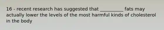 16 - recent research has suggested that __________ fats may actually lower the levels of the most harmful kinds of cholesterol in the body