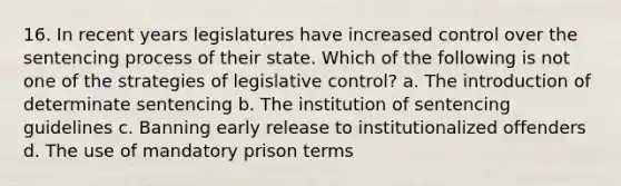 16. In recent years legislatures have increased control over the sentencing process of their state. Which of the following is not one of the strategies of legislative control? a. The introduction of determinate sentencing b. The institution of sentencing guidelines c. Banning early release to institutionalized offenders d. The use of mandatory prison terms