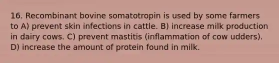 16. Recombinant bovine somatotropin is used by some farmers to A) prevent skin infections in cattle. B) increase milk production in dairy cows. C) prevent mastitis (inflammation of cow udders). D) increase the amount of protein found in milk.