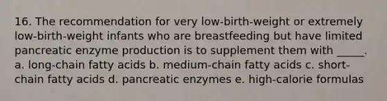 16. The recommendation for very low-birth-weight or extremely low-birth-weight infants who are breastfeeding but have limited pancreatic enzyme production is to supplement them with _____. a. long-chain fatty acids b. medium-chain fatty acids c. short-chain fatty acids d. pancreatic enzymes e. high-calorie formulas