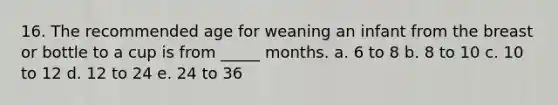 16. The recommended age for weaning an infant from the breast or bottle to a cup is from _____ months. a. 6 to 8 b. 8 to 10 c. 10 to 12 d. 12 to 24 e. 24 to 36