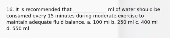 16. It is recommended that ______________ ml of water should be consumed every 15 minutes during moderate exercise to maintain adequate fluid balance. a. 100 ml b. 250 ml c. 400 ml d. 550 ml