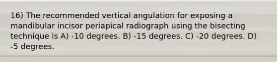 16) The recommended vertical angulation for exposing a mandibular incisor periapical radiograph using the bisecting technique is A) -10 degrees. B) -15 degrees. C) -20 degrees. D) -5 degrees.