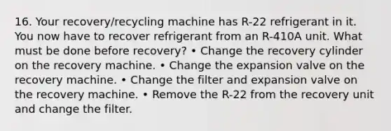 16. Your recovery/recycling machine has R-22 refrigerant in it. You now have to recover refrigerant from an R-410A unit. What must be done before recovery? • Change the recovery cylinder on the recovery machine. • Change the expansion valve on the recovery machine. • Change the filter and expansion valve on the recovery machine. • Remove the R-22 from the recovery unit and change the filter.