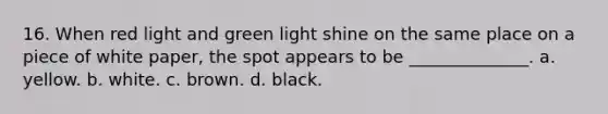 16. When red light and green light shine on the same place on a piece of white paper, the spot appears to be ______________. a. yellow. b. white. c. brown. d. black.