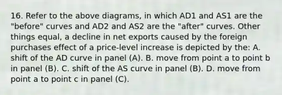 16. Refer to the above diagrams, in which AD1 and AS1 are the "before" curves and AD2 and AS2 are the "after" curves. Other things equal, a decline in net exports caused by the foreign purchases effect of a price-level increase is depicted by the: A. shift of the AD curve in panel (A). B. move from point a to point b in panel (B). C. shift of the AS curve in panel (B). D. move from point a to point c in panel (C).