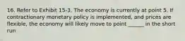 16. Refer to Exhibit 15-3. The economy is currently at point 5. If contractionary monetary policy is implemented, and prices are flexible, the economy will likely move to point ______ in the short run