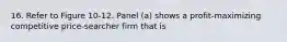 16. Refer to Figure 10-12. Panel (a) shows a profit-maximizing competitive price-searcher firm that is