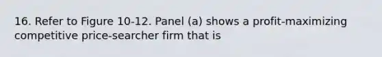 16. Refer to Figure 10-12. Panel (a) shows a profit-maximizing competitive price-searcher firm that is