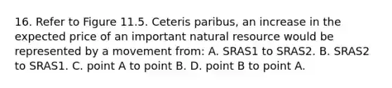 16. Refer to Figure 11.5. Ceteris paribus, an increase in the expected price of an important natural resource would be represented by a movement from: A. SRAS1 to SRAS2. B. SRAS2 to SRAS1. C. point A to point B. D. point B to point A.