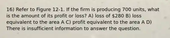 16) Refer to Figure 12-1. If the firm is producing 700 units, what is the amount of its profit or loss? A) loss of 280 B) loss equivalent to the area A C) profit equivalent to the area A D) There is insufficient information to answer the question.