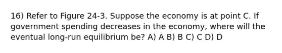 16) Refer to Figure 24-3. Suppose the economy is at point C. If government spending decreases in the economy, where will the eventual long-run equilibrium be? A) A B) B C) C D) D