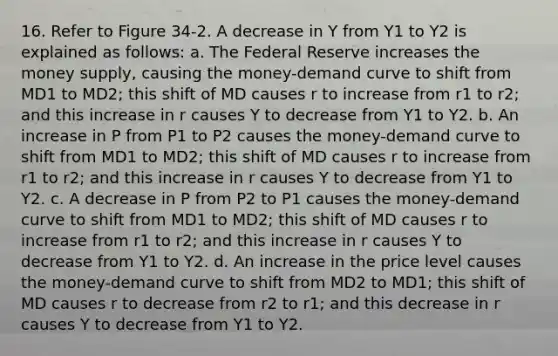 16. Refer to Figure 34-2. A decrease in Y from Y1 to Y2 is explained as follows: a. The Federal Reserve increases the money supply, causing the money-demand curve to shift from MD1 to MD2; this shift of MD causes r to increase from r1 to r2; and this increase in r causes Y to decrease from Y1 to Y2. b. An increase in P from P1 to P2 causes the money-demand curve to shift from MD1 to MD2; this shift of MD causes r to increase from r1 to r2; and this increase in r causes Y to decrease from Y1 to Y2. c. A decrease in P from P2 to P1 causes the money-demand curve to shift from MD1 to MD2; this shift of MD causes r to increase from r1 to r2; and this increase in r causes Y to decrease from Y1 to Y2. d. An increase in the price level causes the money-demand curve to shift from MD2 to MD1; this shift of MD causes r to decrease from r2 to r1; and this decrease in r causes Y to decrease from Y1 to Y2.