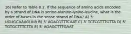 16) Refer to Table 8.2. If the sequence of amino acids encoded by a strand of DNA is serine-alanine-lysine-leucine, what is the order of bases in the sense strand of DNA? A) 3' UGUGCAAAGUUA B) 3' AGACGTTTCAAT C) 3' TCTCGTTTGTTA D) 5' TGTGCTTTCTTA E) 5' AGAGCTTTGAAT