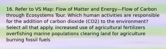 16. Refer to VS Map: Flow of Matter and Energy—Flow of Carbon through Ecosystems Tour. Which human activities are responsible for the addition of carbon dioxide (CO2) to the environment? Select all that apply. increased use of agricultural fertilizers overfishing marine populations clearing land for agriculture burning fossil fuels