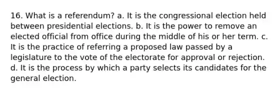 16. What is a referendum? a. It is the congressional election held between presidential elections. b. It is the power to remove an elected official from office during the middle of his or her term. c. It is the practice of referring a proposed law passed by a legislature to the vote of the electorate for approval or rejection. d. It is the process by which a party selects its candidates for the general election.