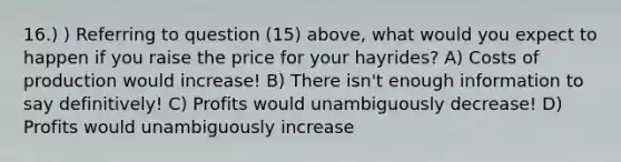 16.) ) Referring to question (15) above, what would you expect to happen if you raise the price for your hayrides? A) Costs of production would increase! B) There isn't enough information to say definitively! C) Profits would unambiguously decrease! D) Profits would unambiguously increase