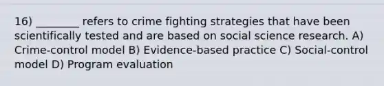 16) ________ refers to crime fighting strategies that have been scientifically tested and are based on social science research. A) Crime-control model B) Evidence-based practice C) Social-control model D) Program evaluation