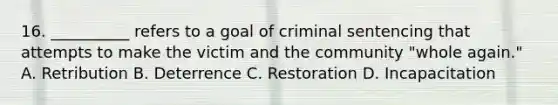 16. __________ refers to a goal of criminal sentencing that attempts to make the victim and the community "whole again." A. Retribution B. Deterrence C. Restoration D. Incapacitation