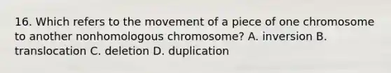 16. Which refers to the movement of a piece of one chromosome to another nonhomologous chromosome? A. inversion B. translocation C. deletion D. duplication