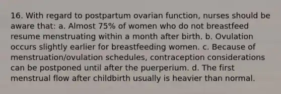 16. With regard to postpartum ovarian function, nurses should be aware that: a. Almost 75% of women who do not breastfeed resume menstruating within a month after birth. b. Ovulation occurs slightly earlier for breastfeeding women. c. Because of menstruation/ovulation schedules, contraception considerations can be postponed until after the puerperium. d. The first menstrual flow after childbirth usually is heavier than normal.