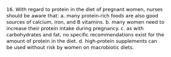 16. With regard to protein in the diet of pregnant women, nurses should be aware that: a. many protein-rich foods are also good sources of calcium, iron, and B vitamins. b. many women need to increase their protein intake during pregnancy. c. as with carbohydrates and fat, no specific recommendations exist for the amount of protein in the diet. d. high-protein supplements can be used without risk by women on macrobiotic diets.