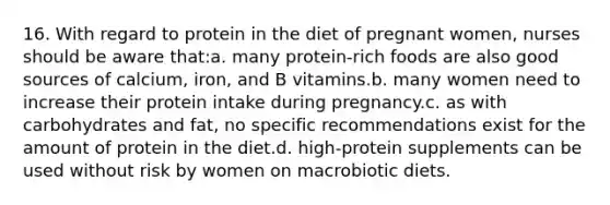 16. With regard to protein in the diet of pregnant women, nurses should be aware that:a. many protein-rich foods are also good sources of calcium, iron, and B vitamins.b. many women need to increase their protein intake during pregnancy.c. as with carbohydrates and fat, no specific recommendations exist for the amount of protein in the diet.d. high-protein supplements can be used without risk by women on macrobiotic diets.