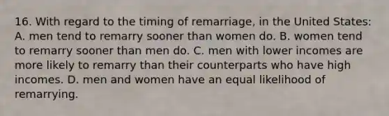 16. With regard to the timing of remarriage, in the United States: A. men tend to remarry sooner than women do. B. women tend to remarry sooner than men do. C. men with lower incomes are more likely to remarry than their counterparts who have high incomes. D. men and women have an equal likelihood of remarrying.