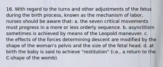 16. With regard to the turns and other adjustments of the fetus during the birth process, known as the mechanism of labor, nurses should be aware that: a. the seven critical movements must progress in a more or less orderly sequence. b. asynclitism sometimes is achieved by means of the Leopold maneuver. c. the effects of the forces determining descent are modified by the shape of the woman's pelvis and the size of the fetal head. d. at birth the baby is said to achieve "restitution" (i.e., a return to the C-shape of the womb).