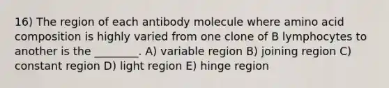 16) The region of each antibody molecule where amino acid composition is highly varied from one clone of B lymphocytes to another is the ________. A) variable region B) joining region C) constant region D) light region E) hinge region