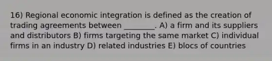 16) Regional economic integration is defined as the creation of trading agreements between ________. A) a firm and its suppliers and distributors B) firms targeting the same market C) individual firms in an industry D) related industries E) blocs of countries