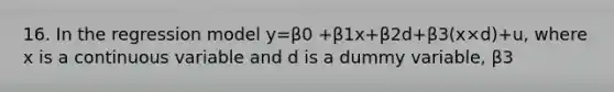 16. In the regression model y=β0 +β1x+β2d+β3(x×d)+u, where x is a continuous variable and d is a dummy variable, β3