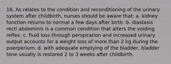 16. As relates to the condition and reconditioning of the urinary system after childbirth, nurses should be aware that: a. kidney function returns to normal a few days after birth. b. diastasis recti abdominis is a common condition that alters the voiding reflex. c. fluid loss through perspiration and increased urinary output accounts for a weight loss of more than 2 kg during the puerperium. d. with adequate emptying of the bladder, bladder tone usually is restored 2 to 3 weeks after childbirth.