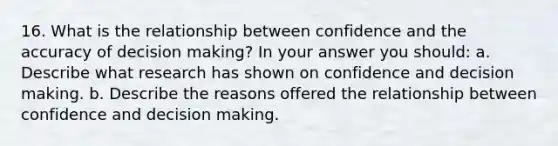 16. What is the relationship between confidence and the accuracy of decision making? In your answer you should: a. Describe what research has shown on confidence and decision making. b. Describe the reasons offered the relationship between confidence and decision making.