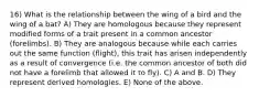 16) What is the relationship between the wing of a bird and the wing of a bat? A) They are homologous because they represent modified forms of a trait present in a common ancestor (forelimbs). B) They are analogous because while each carries out the same function (flight), this trait has arisen independently as a result of convergence (i.e. the common ancestor of both did not have a forelimb that allowed it to fly). C) A and B. D) They represent derived homologies. E) None of the above.