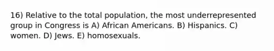 16) Relative to the total population, the most underrepresented group in Congress is A) African Americans. B) Hispanics. C) women. D) Jews. E) homosexuals.