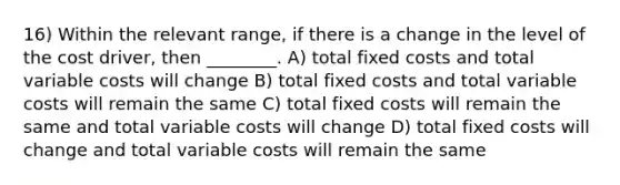 16) Within the relevant range, if there is a change in the level of the cost driver, then ________. A) total fixed costs and total variable costs will change B) total fixed costs and total variable costs will remain the same C) total fixed costs will remain the same and total variable costs will change D) total fixed costs will change and total variable costs will remain the same