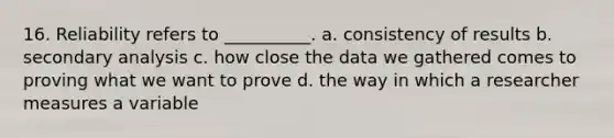 16. Reliability refers to __________. a. consistency of results b. secondary analysis c. how close the data we gathered comes to proving what we want to prove d. the way in which a researcher measures a variable