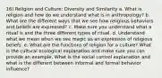 16) Religion and Culture: Diversity and Similarity a. What is religion and how do we understand what is in anthropology? b. What are the different ways that we see how religious behaviors and beliefs are expressed? c. Make sure you understand what a ritual is and the three different types of ritual. d. Understand what we mean when we see magic as an expression of religious beliefs. e. What are the functions of religion for a culture? What is the cultural ecological explanation and make sure you can provide an example. What is the social control explanation and what is the different between informal and formal behavior influence?