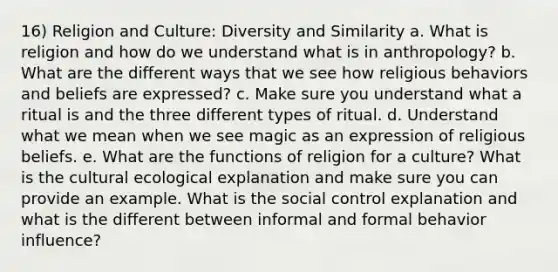 16) Religion and Culture: Diversity and Similarity a. What is religion and how do we understand what is in anthropology? b. What are the different ways that we see how religious behaviors and beliefs are expressed? c. Make sure you understand what a ritual is and the three different types of ritual. d. Understand what we mean when we see magic as an expression of religious beliefs. e. What are the functions of religion for a culture? What is the cultural ecological explanation and make sure you can provide an example. What is the social control explanation and what is the different between informal and formal behavior influence?