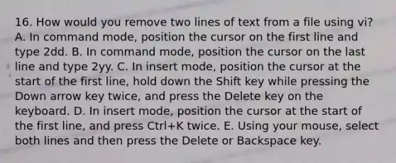 16. How would you remove two lines of text from a file using vi? A. In command mode, position the cursor on the first line and type 2dd. B. In command mode, position the cursor on the last line and type 2yy. C. In insert mode, position the cursor at the start of the first line, hold down the Shift key while pressing the Down arrow key twice, and press the Delete key on the keyboard. D. In insert mode, position the cursor at the start of the first line, and press Ctrl+K twice. E. Using your mouse, select both lines and then press the Delete or Backspace key.