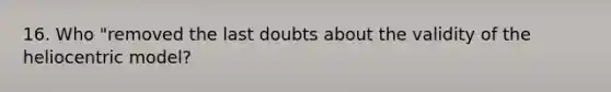 16. Who "removed the last doubts about the validity of the heliocentric model?